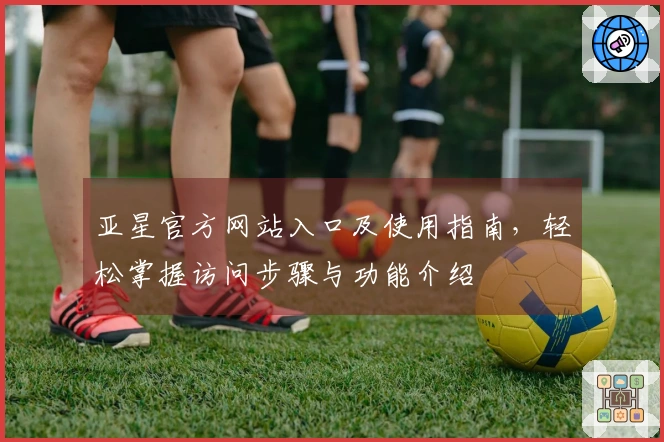 亚星官方网站入口及使用指南，轻松掌握访问步骤与功能介绍