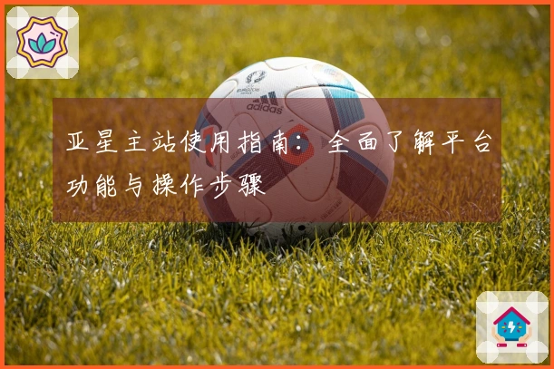 亚星主站使用指南：全面了解平台功能与操作步骤