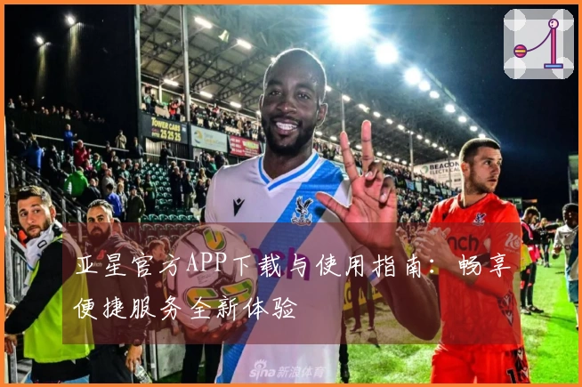 亚星官方APP下载与使用指南：畅享便捷服务全新体验