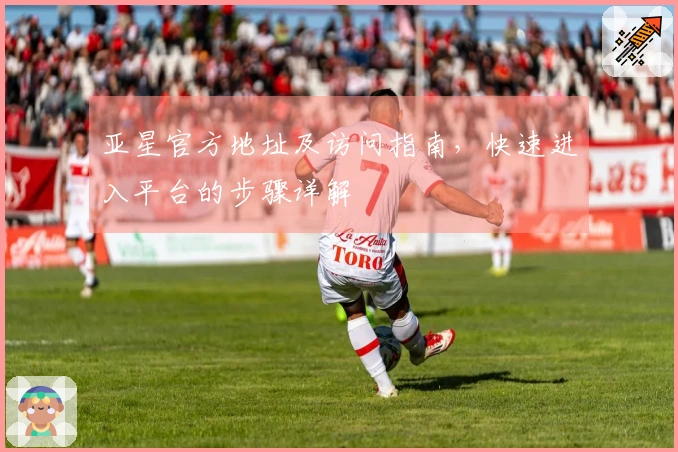 亚星官方地址及访问指南，快速进入平台的步骤详解
