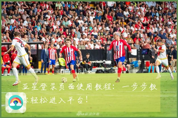 亚星登录页面使用教程：一步步教你轻松进入平台！
