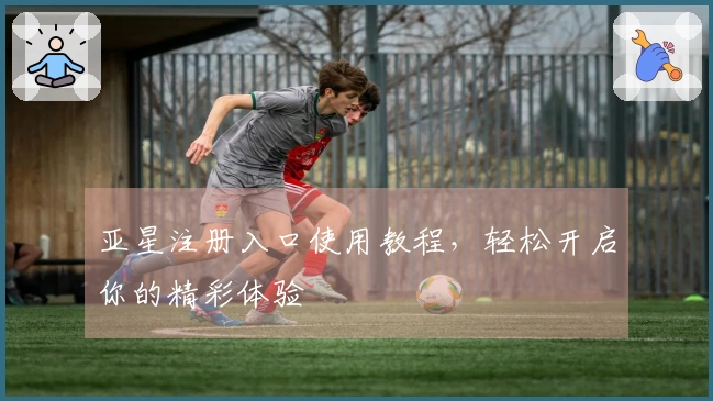 亚星注册入口使用教程，轻松开启你的精彩体验